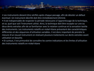 • Les instruments doivent être vérifiés après chaque passage, afin de déceler un défaut
éventuel. Un instrument dévrillé doit être immédiatement éliminé.
• Il est indispensable de respecter la période nécessaire à l'apprentissage de la technique,
et ce, quel que soit l'instrument utilisé. Ainsi, la technique doit être essayée sur une ou
deux dents extraites afin de se familiariser avec la rotation continue et la sensation tactile
des instruments. Les instruments rotatifs en nickel-titane présentent des caractéristiques
différentes et des séquences d'utilisation variables. Il est donc important de prendre la
mesure d'un nouvel instrument en réalisant plusieurs traitements sur dents extraites avant
utilisation en bouche.
• Et surtout, il est primordial de connaître les contre-indications et les limites d'utilisation
des instruments rotatifs en nickel-titane
 