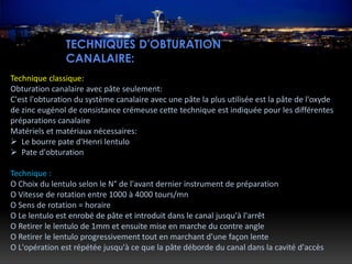 TECHNIQUES D'OBTURATION
CANALAIRE:
Technique classique:
Obturation canalaire avec pâte seulement:
C'est l'obturation du système canalaire avec une pâte la plus utilisée est la pâte de l'oxyde
de zinc eugénol de consistance crémeuse cette technique est indiquée pour les différentes
préparations canalaire
Matériels et matériaux nécessaires:
 Le bourre pate d'Henri lentulo
 Pate d'obturation
Technique :
O Choix du lentulo selon le N° de l'avant dernier instrument de préparation
O Vitesse de rotation entre 1000 à 4000 tours/mn
O Sens de rotation = horaire
O Le lentulo est enrobé de pâte et introduit dans le canal jusqu'à l'arrêt
O Retirer le lentulo de 1mm et ensuite mise en marche du contre angle
O Retirer le lentulo progressivement tout en marchant d'une façon lente
O L'opération est répétée jusqu'à ce que la pâte déborde du canal dans la cavité d'accès
 