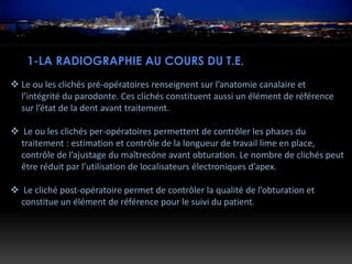 1-LA RADIOGRAPHIE AU COURS DU T.E.
 Le ou les clichés pré-opératoires renseignent sur l’anatomie canalaire et
l’intégrité du parodonte. Ces clichés constituent aussi un élément de référence
sur l’état de la dent avant traitement.
 Le ou les clichés per-opératoires permettent de contrôler les phases du
traitement : estimation et contrôle de la longueur de travail lime en place,
contrôle de l’ajustage du maîtrecône avant obturation. Le nombre de clichés peut
être réduit par l’utilisation de localisateurs électroniques d’apex.
 Le cliché post-opératoire permet de contrôler la qualité de l’obturation et
constitue un élément de référence pour le suivi du patient.
 