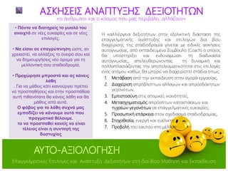 Η καλλιέργεια δεξιοτήτων στην εξελικτική διάσταση της
επαγγελματικής ανάπτυξης και επιλογών δια βίου
διαχείρισης της σταδιοδρομία γίνεται με ειδικές ασκήσεις
αυτογνωσίας, από εκπαιδευμένο Σύμβουλο (Coach) ο οποίος
θα υποστηρίξει και ενδυναμώσει τη διαδικασία
αυτογνωσίας,, απελευθερώνοντας τη δυναμική και
πολλαπλασιάζοντας την αποτελεσματικότητα στις επιλογές
ενός ατόμου καθώς θα μπορεί να διαχειριστεί στάδια όπως:
1. Μετάβαση από την εκπαίδευση στην αγορά εργασίας,
2. Διαχείριση απρόβλεπτων αλλαγών και απροσδόκητων
γεγονότων,
3. Εμπιστοσύνη στις ατομικές ικανότητες,
4. Μετασχηματισμός απρόοπτων καταστάσεων και
τυχαίων γεγονότων σε επαγγελματικές ευκαιρίες,
5. Προσωπική επάρκεια στον σχεδιασμό σταδιοδρομίας,
6. Στοχοθεσία, ενεργή και ευέλικτη
7. Προβολή του εαυτού στο μέλλον
ΑΣΚΗΣΕΙΣ ΑΝΑΠΤΥΞΗΣ ΔΕΞΙΟΤΗΤΩΝ
• Πάντα να διατηρείς το μυαλό του
ανοιχτό σε νέες ευκαιρίες και σε νέες
επιλογές.
• Να είσαι σε επαγρύπνηση ώστε, αν
χρειαστεί, να αλλάξεις το όνειρό σου και
να δημιουργήσεις νέο όραμα για τη
μελλοντική σου σταδιοδρομία.
• Προχώρησε μπροστά και ας κάνεις
λάθη
. Για να μάθεις κάτι καινούργιο πρέπει
να προσπαθήσεις και στην προσπάθεια
αυτή πιθανότατα θα κάνεις λάθη και θα
μάθεις από αυτά.
Ο φόβος για τα λάθη συχνά μας
εμποδίζει να κάνουμε αυτό που
πραγματικά θέλουμε.
το να προσπαθεί κανείς να είναι
τέλειος είναι η συνταγή της
δυστυχίας
«οι άνθρωποι και ο κόσμος που μας περιβάλει, αλλάζουν»
ΑΥΤΟ-ΑΞΙΟΛΟΓΗΣΗ
Επαγγελματικές Επιλογές και Ανάπτυξη Δεξιοτήτων στη δια Βίου Μάθηση και Εκπαίδευση
 