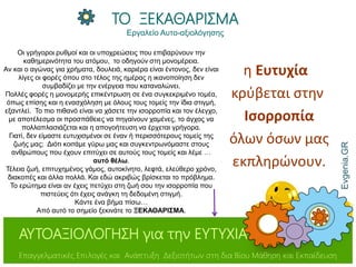 η Ευτυχία
κρύβεται στην
Ισορροπία
όλων όσων μας
εκπληρώνουν.
Evgenia.GR
ΤΟ ΞΕΚΑΘΑΡΙΣΜΑ
Εργαλείο Αυτo-αξιολόγησης
ΑΥΤΟΑΞΙΟΛΟΓΗΣΗ για την ΕΥΤΥΧΙΑ
Επαγγελματικές Επιλογές και Ανάπτυξη Δεξιοτήτων στη δια Βίου Μάθηση και Εκπαίδευση
Οι γρήγοροι ρυθμοί και οι υποχρεώσεις που επιβαρύνουν την
καθημερινότητα του ατόμου, το οδηγούν στη μονομέρεια.
Αν και ο αγώνας για χρήματα, δουλειά, καριέρα είναι έντονος, δεν είναι
λίγες οι φορές όπου στο τέλος της ημέρας η ικανοποίηση δεν
συμβαδίζει με την ενέργεια που καταναλώνει.
Πολλές φορές η μονομερής επικέντρωση σε ένα συγκεκριμένο τομέα,
όπως επίσης και η ενασχόληση με όλους τους τομείς την ίδια στιγμή,
εξαντλεί. Το πιο πιθανό είναι να χάσετε την ισορροπία και τον έλεγχο,
με αποτέλεσμα οι προσπάθειες να πηγαίνουν χαμένες, το άγχος να
πολλαπλασιάζεται και η απογοήτευση να έρχεται γρήγορα.
Γιατί, δεν είμαστε ευτυχισμένοι σε έναν ή περισσότερους τομείς της
ζωής μας; Διότι κοιτάμε γύρω μας και συγκεντρωνόμαστε στους
ανθρώπους που έχουν επιτύχει σε αυτούς τους τομείς και λέμε …
αυτό θέλω.
Τέλεια ζωή, επιτυχημένος γάμος, αυτοκίνητο, λεφτά, ελεύθερο χρόνο,
διακοπές και άλλα πολλά. Και εδώ ακριβώς βρίσκεται το πρόβλημα.
Το ερώτημα είναι αν έχεις πετύχει στη ζωή σου την ισορροπία που
πιστεύεις ότι έχεις ανάγκη τη δεδομένη στιγμή.
Κάντε ένα βήμα πίσω…
Από αυτό το σημείο ξεκινάτε το ΞΕΚΑΘΑΡΙΣΜΑ.
 
