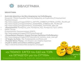 Evgenia.G
R
Επαγγελματικές Επιλογές και Ανάπτυξη Δεξιοτήτων στη δια Βίου Μάθηση και Εκπαίδευση
«οι ΠΙΘΑΝΟΙ ΕΑΥΤΟΙ του ΕΔΩ και ΤΩΡΑ
και ΕΚΠΑΙΔΕΥΣΗ για την ΕΥΤΥΧΙΑ»
ΒΙΒΛΙΟΓΡΑΦΙΑ
• Ανάπτυξη Δεξιοτήτων Δια Βίου Διαχείρισης της Σταδιοδρομίας
Θεωρητικό Πλαίσιο Εγχειρίδιο Πρακτικής Εφαρμογής για Συμβούλους Επαγγελματικού
Προσανατολισμού
http://www.eoppep.gr/images/SYEP/1o_ENTYPO_SYMBOYLEYTIKHS_EXTRA_TELIKO.pdf
http://www.eoppep.gr/images/SYEP/2o_EGXEIRIDIO_SYMBOULON_TELIKO.pdf
http://www.eoppep.gr/images/SYEP/2o_EGXEIRIDIO_FOITHTON_teliko.pdf
• «Καριεροσκόπιο: Κοιτάζοντας μέσα, Κοιτάζοντας Έξω, Κοιτάζοντας Γύρω» (2007)
• Εθνικό Κέντρο
Επαγγελματικού Προσανατολισμού (ΕΚΕΠ).
http://www.eoppep.gr/images/SYEP/CareerScope.pdf
• «Σταυροδρόμια Καριέρας: Ατομικό Σύστημα Σχεδιασμο Σταδιοδρομίας»
http://www.eoppep.gr/images/SYEP/stavrodromia_karieras_cover_main.pdf
• «Ο Τροχός της Ζωής» http://kostasaspiotis.com/troxos-zois
• «Possible Selves Theory» από Shawna Lee | Daphna Oyserman
• «A path to define and achieve ambitious goals»
https://cultureinbusinesscontext.wordpress.com/page/2
ΒΙΒΛΙΟΓΡΑΦΙΑ
 