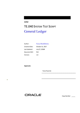 AIM
TE.040 SYSTEM TEST SCRIPT
General Ledger
Author: Surya Maddiboina
CreationDate: October21, 2017
Last Updated: July27, 20188
DocumentRef: R12
Version: 1.0
Approvals:
Tony Piacente
Copy Number _____
 