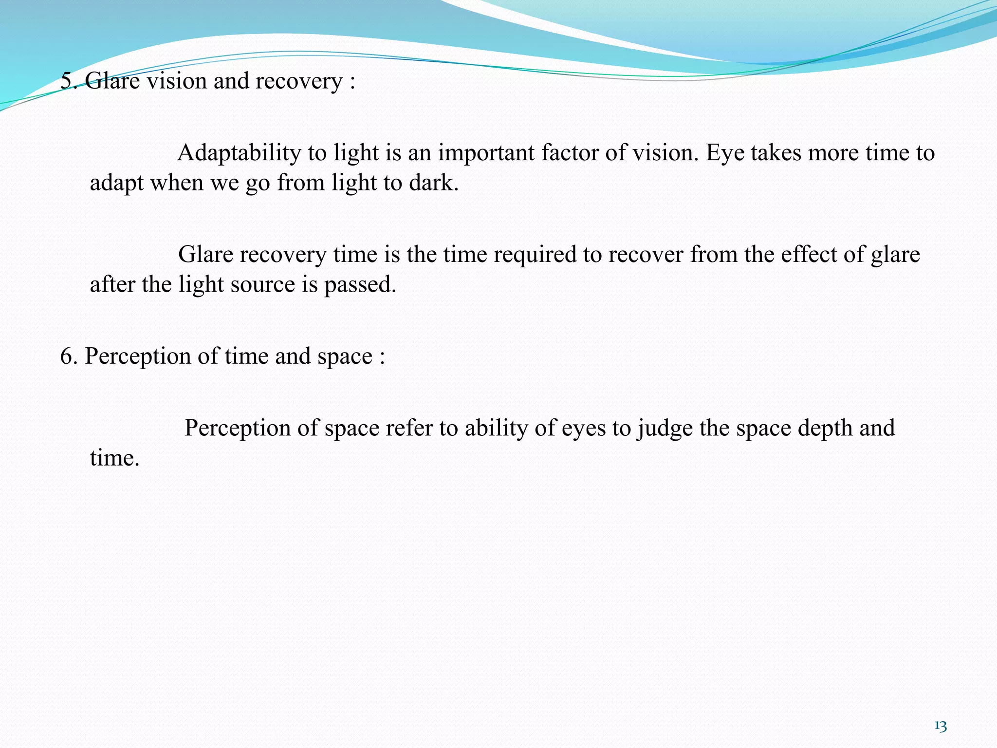 5. Glare vision and recovery :
Adaptability to light is an important factor of vision. Eye takes more time to
adapt when we go from light to dark.
Glare recovery time is the time required to recover from the effect of glare
after the light source is passed.
6. Perception of time and space :
Perception of space refer to ability of eyes to judge the space depth and
time.
13
 