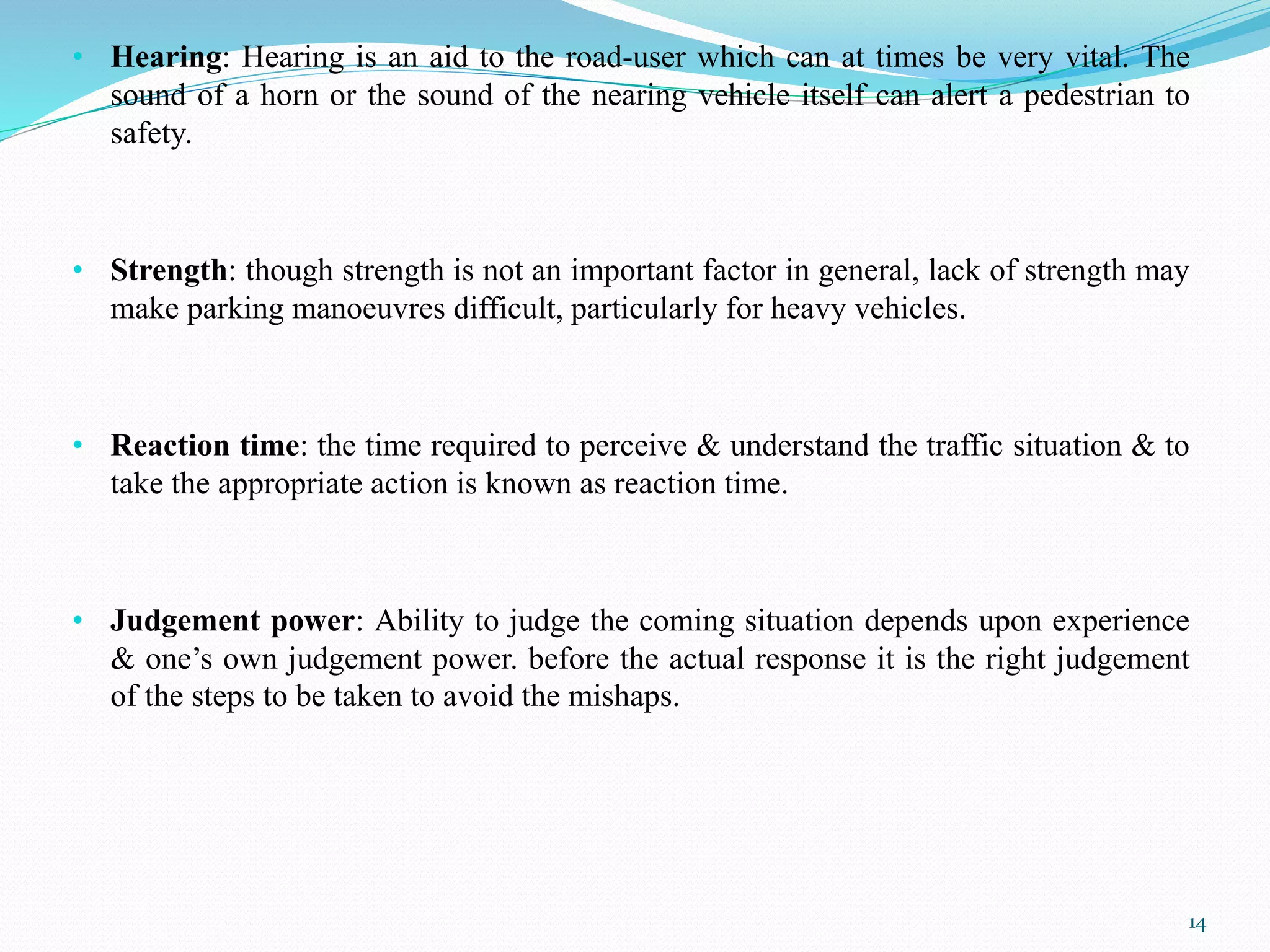 • Hearing: Hearing is an aid to the road-user which can at times be very vital. The
sound of a horn or the sound of the nearing vehicle itself can alert a pedestrian to
safety.
• Strength: though strength is not an important factor in general, lack of strength may
make parking manoeuvres difficult, particularly for heavy vehicles.
• Reaction time: the time required to perceive & understand the traffic situation & to
take the appropriate action is known as reaction time.
• Judgement power: Ability to judge the coming situation depends upon experience
& one’s own judgement power. before the actual response it is the right judgement
of the steps to be taken to avoid the mishaps.
14
 