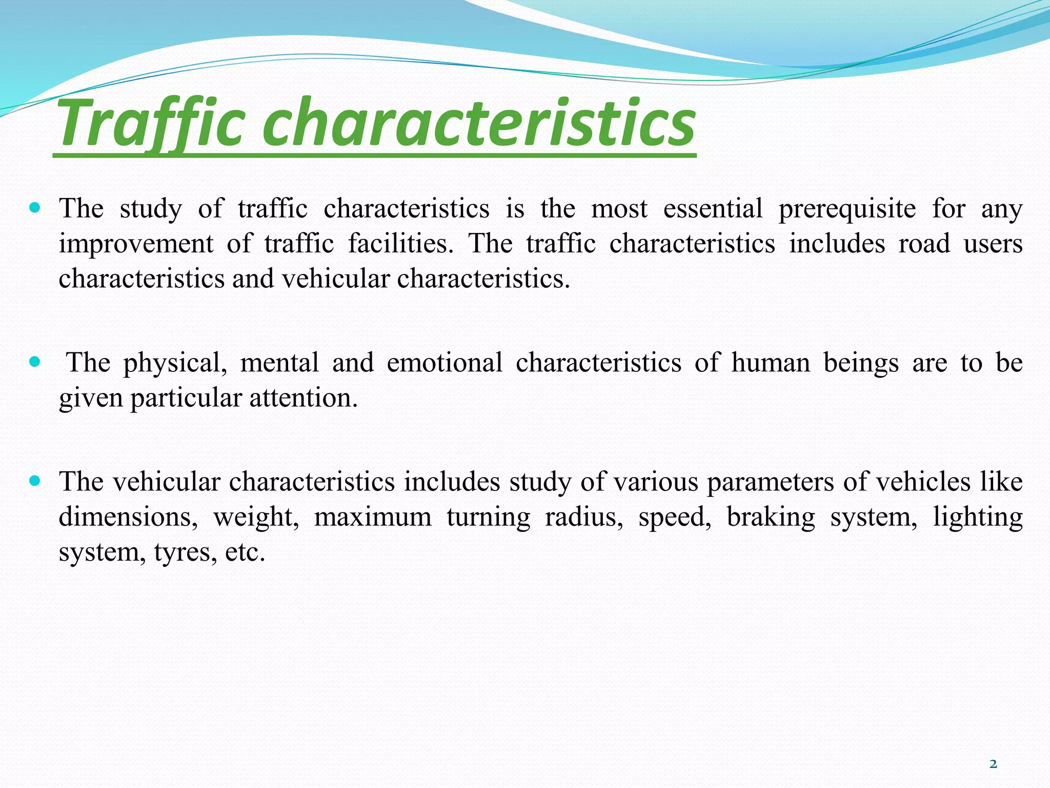 Traffic characteristics
 The study of traffic characteristics is the most essential prerequisite for any
improvement of traffic facilities. The traffic characteristics includes road users
characteristics and vehicular characteristics.
 The physical, mental and emotional characteristics of human beings are to be
given particular attention.
 The vehicular characteristics includes study of various parameters of vehicles like
dimensions, weight, maximum turning radius, speed, braking system, lighting
system, tyres, etc.
2
 