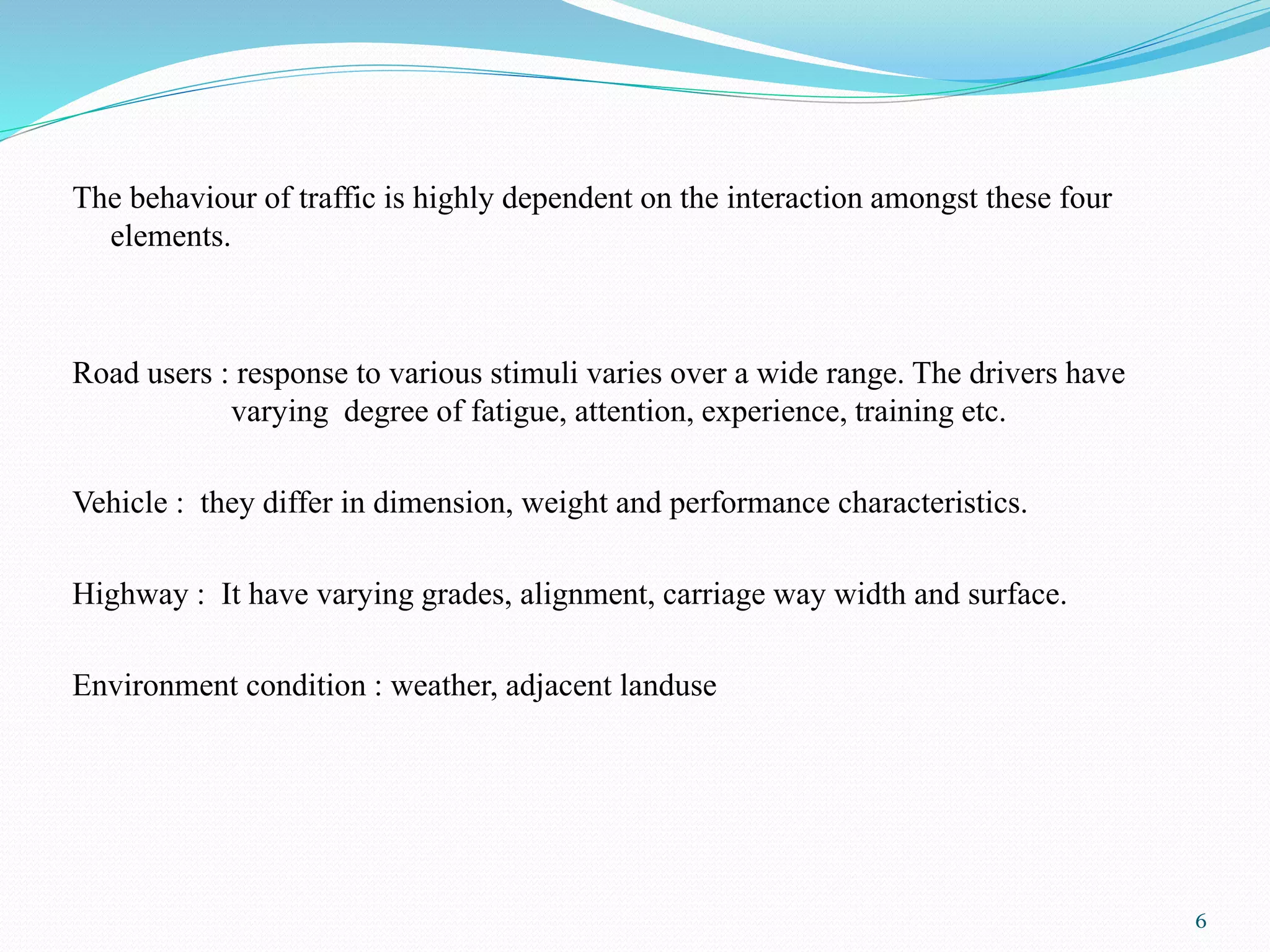 The behaviour of traffic is highly dependent on the interaction amongst these four
elements.
Road users : response to various stimuli varies over a wide range. The drivers have
varying degree of fatigue, attention, experience, training etc.
Vehicle : they differ in dimension, weight and performance characteristics.
Highway : It have varying grades, alignment, carriage way width and surface.
Environment condition : weather, adjacent landuse
6
 