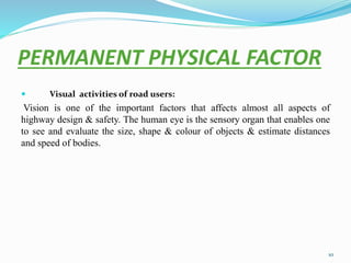 PERMANENT PHYSICAL FACTOR
 Visual activities of road users:
Vision is one of the important factors that affects almost all aspects of
highway design & safety. The human eye is the sensory organ that enables one
to see and evaluate the size, shape & colour of objects & estimate distances
and speed of bodies.
10
 