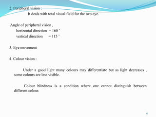 2. Peripheral vision :
It deals with total visual field for the two eye.
Angle of peripheral vision ,
horizontal direction = 160 ˚
vertical direction = 115 ˚
3. Eye movement
4. Colour vision :
Under a good light many colours may differentiate but as light decreases ,
some colours are less visible.
Colour blindness is a condition where one cannot distinguish between
different colour.
12
 