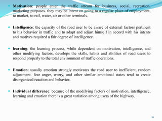  Motivation: people enter the traffic stream for business, social, recreation,
marketing purposes. they may be intent on going to a regular place of employment,
to market, to rail, water, air or other terminals.
 Intelligence: the capacity of the road user to be aware of external factors pertinent
to his behavior in traffic and to adapt and adjust himself in accord with his intents
and motives required a fair degree of intelligence.
 learning: the learning process, while dependent on motivation, intelligence, and
other modifying factors, develops the skills, habits and abilities of road users to
respond properly to the total environment of traffic operations.
 Emotion: usually emotion strongly motivates the road user to inefficient, random
adjustment. fear anger, worry, and other similar emotional states tend to create
disorganized reaction and behavior.
 Individual difference: because of the modifying factors of motivation, intelligence,
learning and emotion there is a great variation among users of the highway.
16
 