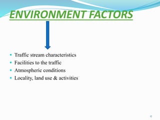 ENVIRONMENT FACTORS
 Traffic stream characteristics
 Facilities to the traffic
 Atmospheric conditions
 Locality, land use & activities
17
 