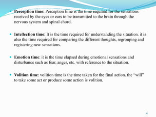 Perception time: Perception time is the time required for the sensations
received by the eyes or ears to be transmitted to the brain through the
nervous system and spinal chord.
 Intellection time: It is the time required for understanding the situation. it is
also the time required for comparing the different thoughts, regrouping and
registering new sensations.
 Emotion time: it is the time elapsed during emotional sensations and
disturbance such as fear, anger, etc. with reference to the situation.
 Volition time: volition time is the time taken for the final action. the “will”
to take some act or produce some action is volition.
20
 