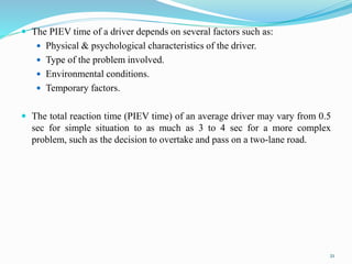 The PIEV time of a driver depends on several factors such as:
 Physical & psychological characteristics of the driver.
 Type of the problem involved.
 Environmental conditions.
 Temporary factors.
 The total reaction time (PIEV time) of an average driver may vary from 0.5
sec for simple situation to as much as 3 to 4 sec for a more complex
problem, such as the decision to overtake and pass on a two-lane road.
21
 
