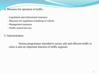 4. Measures for operation of traffic :
- Legislation and enforcement measures
- Measures for regulation of parking of vehicle
- Management measures
- Traffic control devices
5. Administration
Various programmes intended to secure safe and efficient traffic in
cities is also an important function of traffic engineer.
4
 
