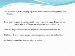 The behaviour of traffic is highly dependent on the interaction amongst these four
elements.
Road users : response to various stimuli varies over a wide range. The drivers have
varying degree of fatigue, attention, experience, training etc.
Vehicle : they differ in dimension, weight and performance characteristics.
Highway : It have varying grades, alignment, carriage way width and surface.
Environment condition : weather, adjacent landuse
6
 