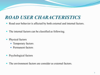 ROAD USER CHARACTERISTICS
 Road user behavior is affected by both external and internal factors.
 The internal factors can be classified as following.
 Physical factors
 Temporary factors
 Permanent factors
 Psychological factors
 The environment factors are consider as external factors.
7
 