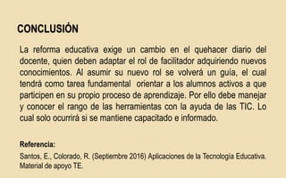 La reforma educativa exige un cambio en el quehacer diario del
docente, quien deben adaptar el rol de facilitador adquiriendo nuevos
conocimientos. Al asumir su nuevo rol se volverá un guía, el cual
tendrá como tarea fundamental orientar a los alumnos activos a que
participen en su propio proceso de aprendizaje. Por ello debe manejar
y conocer el rango de las herramientas con la ayuda de las TIC. Lo
cual solo ocurrirá si se mantiene capacitado e informado.
Referencia:
Santos, E., Colorado, R. (Septiembre 2016) Aplicaciones de la Tecnología Educativa.
Material de apoyo TE.
CONCLUSIÓN
 