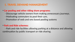 12
1. TRAVEL DEMAND MANAGEMENT
• Car pooling and other riding share programs:
- Discourage vehicle owners from making unnecessary journeys.
- Motivating commuters to pool their cars.
- Promotion of web and sms based pooling systems
• Park and Ride schemes:
- Park and ride facilities allowing parking at a distance and allowing
continuation by public transport or ride sharing.
 