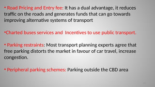 13
• Road Pricing and Entry fee: It has a dual advantage, it reduces
traffic on the roads and generates funds that can go towards
improving alternative systems of transport
•Charted buses services and Incentives to use public transport.
• Parking restraints: Most transport planning experts agree that
free parking distorts the market in favour of car travel, increase
congestion.
• Peripheral parking schemes: Parking outside the CBD area
 