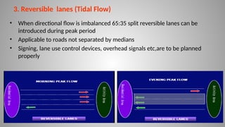 3. Reversible lanes (Tidal Flow)
• When directional flow is imbalanced 65:35 split reversible lanes can be
introduced during peak period
• Applicable to roads not separated by medians
• Signing, lane use control devices, overhead signals etc,are to be planned
properly
16
 