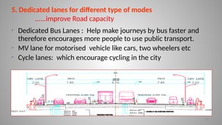 17
5. Dedicated lanes for different type of modes
......improve Road capacity
• Dedicated Bus Lanes : Help make journeys by bus faster and
therefore encourages more people to use public transport.
• MV lane for motorised vehicle like cars, two wheelers etc
• Cycle lanes: which encourage cycling in the city
 