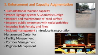 19
3. Enforcement and Capacity Augmentation
• Built additional Mainline capacity
• Proper Signage system & Geometric Design
• Improve and maintenance of road surface
• Improve public awareness with social activities
• Imposing high Penalty and fines
• Incident management : Introduce transportation
Management Center for
- Facility Management
- Corridor Management
- Regional Management
 