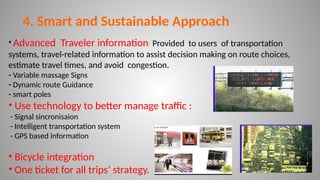 • Advanced Traveler information: Provided to users of transportation
systems, travel-related information to assist decision making on route choices,
estimate travel times, and avoid congestion.
- Variable massage Signs
- Dynamic route Guidance
- smart poles
• Use technology to better manage traffic :
- Signal sincronisaion
- Intelligent transportation system
- GPS based information
• Bicycle integration
• One ticket for all trips’ strategy. 20
4. Smart and Sustainable Approach
 