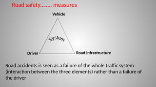 Driver Road infrastructure
Vehicle
Road accidents is seen as a failure of the whole traffic system
(interaction between the three elements) rather than a failure of
the driver
Road safety…….. measures
 