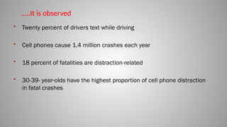 • Twenty percent of drivers text while driving
• Cell phones cause 1.4 million crashes each year
• 18 percent of fatalities are distraction-related
• 30-39- year-olds have the highest proportion of cell phone distraction
in fatal crashes
…..It is observed
 