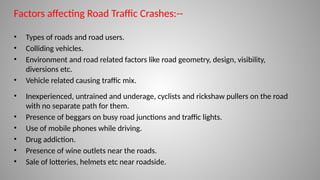 Factors affecting Road Traffic Crashes:--
• Types of roads and road users.
• Colliding vehicles.
• Environment and road related factors like road geometry, design, visibility,
diversions etc.
• Vehicle related causing traffic mix.
• Inexperienced, untrained and underage, cyclists and rickshaw pullers on the road
with no separate path for them.
• Presence of beggars on busy road junctions and traffic lights.
• Use of mobile phones while driving.
• Drug addiction.
• Presence of wine outlets near the roads.
• Sale of lotteries, helmets etc near roadside.
 
