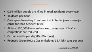 Facts about Traffic Congestion & Road accidents
• 0.14 million people are killed in road accidents every year
• 16 death per hour
• Over speed resulting from time lost in traffic jams is a major
cause for road accident (22%)
• At least 120,000 lives can be saved, every year, if traffic
congestions are reduced
• Carbon credits per day (Rs. 80 crores)
• Reduced Green House Gas emissions: 13.4 lakh tons per year
8
…according to MORTH
 