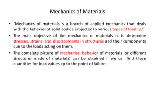Mechanics of Materials
• “Mechanics of materials is a branch of applied mechanics that deals
with the behavior of solid bodies subjected to various types of loading”.
• The main objective of the mechanics of materials is to determine
stresses, strains, and displacements in structures and their components
due to the loads acting on them.
• The complete picture of mechanical behavior of materials (or different
structures made of materials) can be obtained if we can find these
quantities for load values up to the point of failure.
 