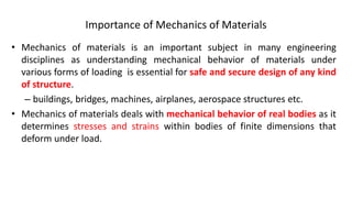 Importance of Mechanics of Materials
• Mechanics of materials is an important subject in many engineering
disciplines as understanding mechanical behavior of materials under
various forms of loading is essential for safe and secure design of any kind
of structure.
– buildings, bridges, machines, airplanes, aerospace structures etc.
• Mechanics of materials deals with mechanical behavior of real bodies as it
determines stresses and strains within bodies of finite dimensions that
deform under load.
 