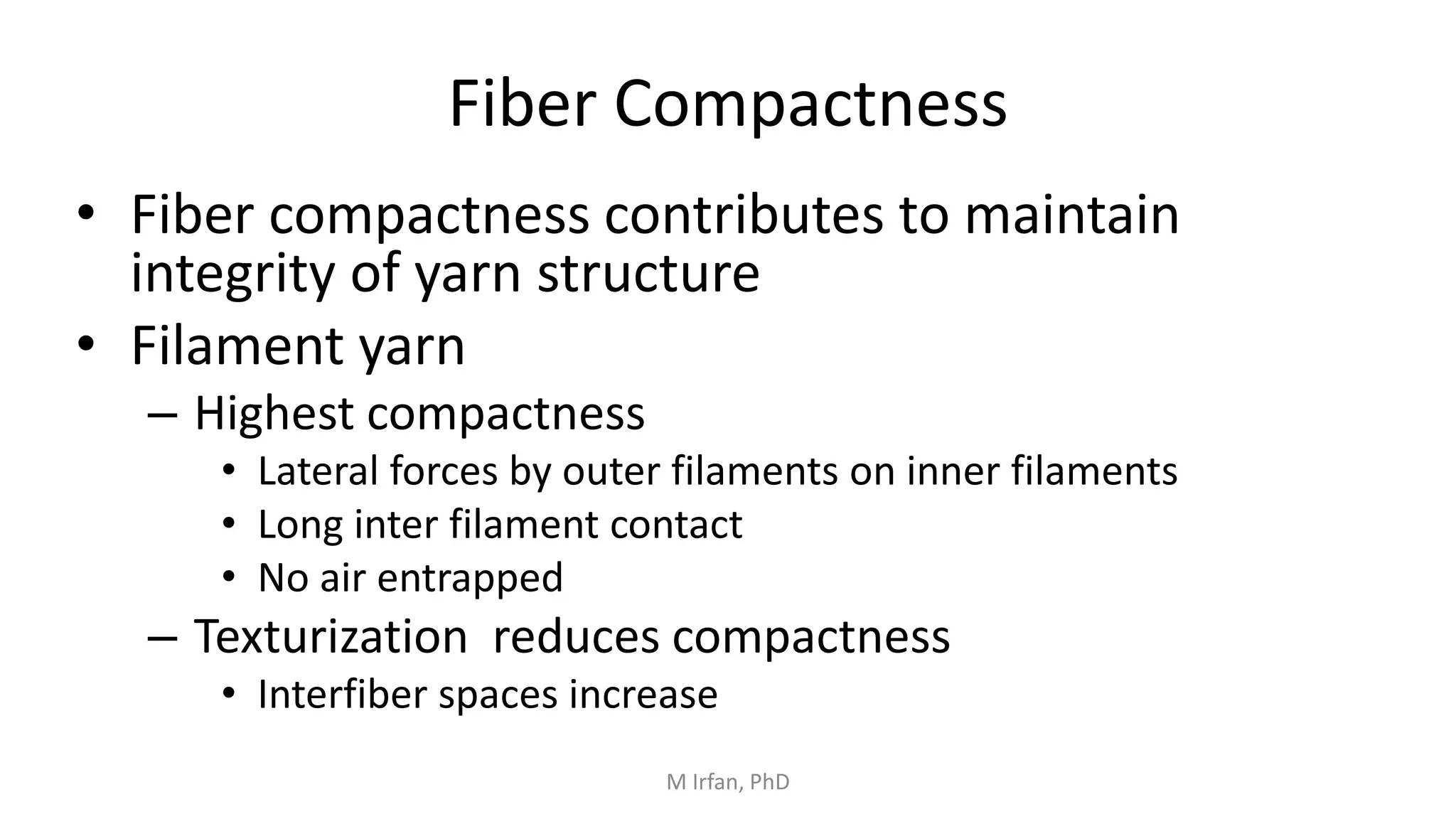 Fiber Compactness
• Fiber compactness contributes to maintain
integrity of yarn structure
• Filament yarn
– Highest compactness
• Lateral forces by outer filaments on inner filaments
• Long inter filament contact
• No air entrapped
– Texturization reduces compactness
• Interfiber spaces increase
M Irfan, PhD
 