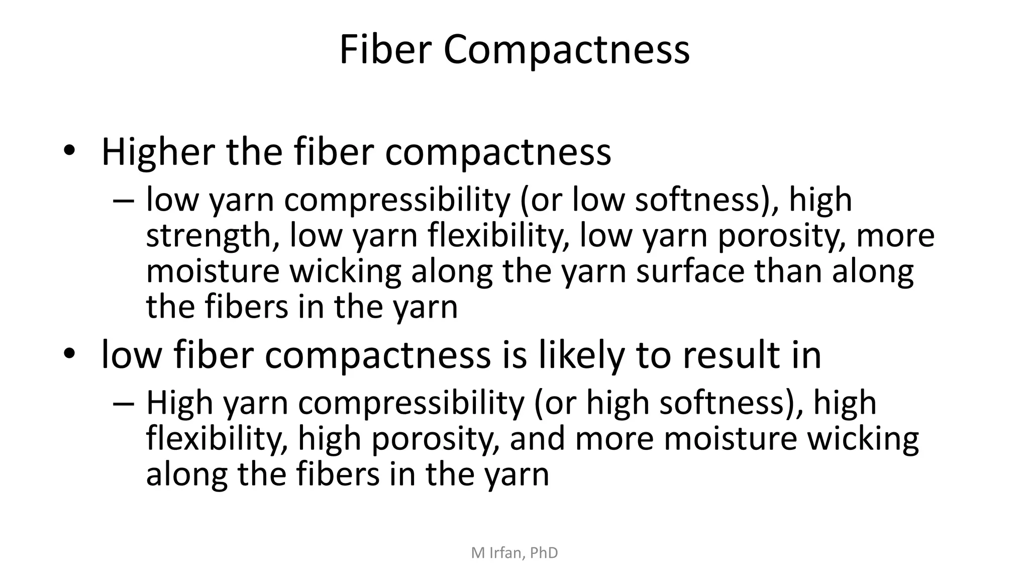 Fiber Compactness
• Higher the fiber compactness
– low yarn compressibility (or low softness), high
strength, low yarn flexibility, low yarn porosity, more
moisture wicking along the yarn surface than along
the fibers in the yarn
• low fiber compactness is likely to result in
– High yarn compressibility (or high softness), high
flexibility, high porosity, and more moisture wicking
along the fibers in the yarn
M Irfan, PhD
 