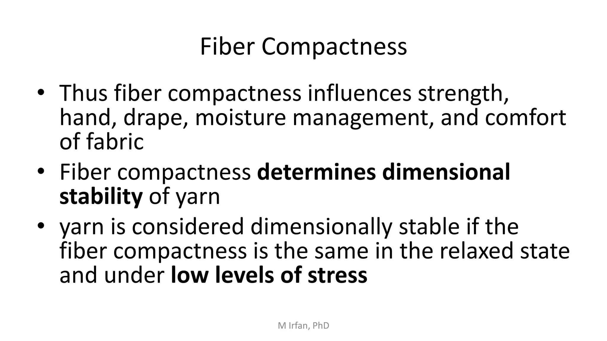 Fiber Compactness
• Thus fiber compactness influences strength,
hand, drape, moisture management, and comfort
of fabric
• Fiber compactness determines dimensional
stability of yarn
• yarn is considered dimensionally stable if the
fiber compactness is the same in the relaxed state
and under low levels of stress
M Irfan, PhD
 