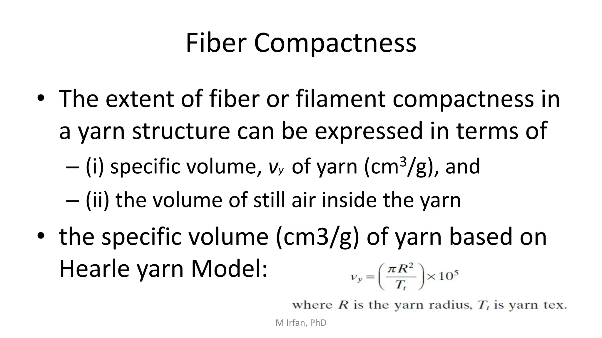 Fiber Compactness
• The extent of fiber or filament compactness in
a yarn structure can be expressed in terms of
– (i) specific volume, vy of yarn (cm3/g), and
– (ii) the volume of still air inside the yarn
• the specific volume (cm3/g) of yarn based on
Hearle yarn Model:
M Irfan, PhD
 