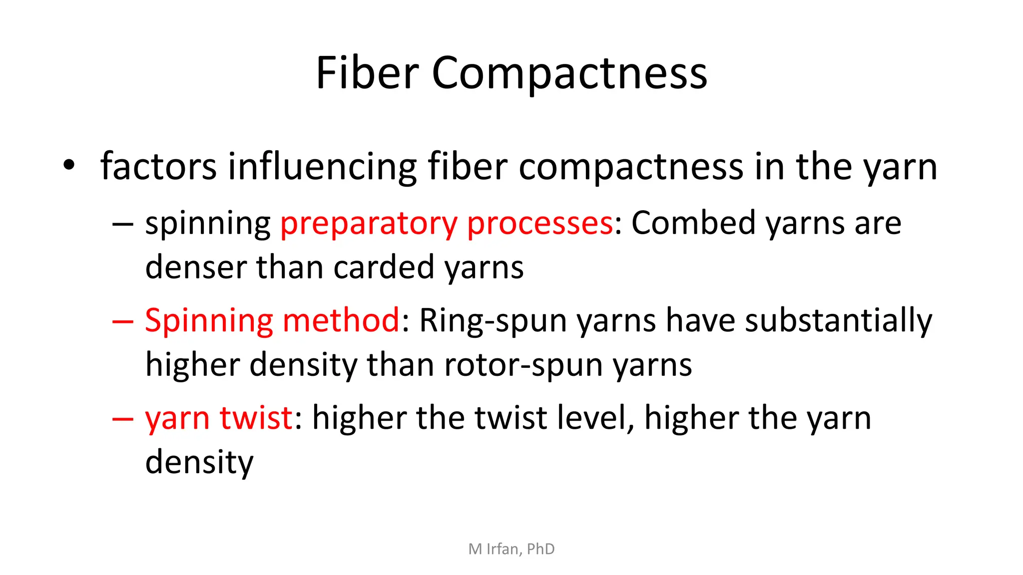 Fiber Compactness
• factors influencing fiber compactness in the yarn
– spinning preparatory processes: Combed yarns are
denser than carded yarns
– Spinning method: Ring-spun yarns have substantially
higher density than rotor-spun yarns
– yarn twist: higher the twist level, higher the yarn
density
M Irfan, PhD
 