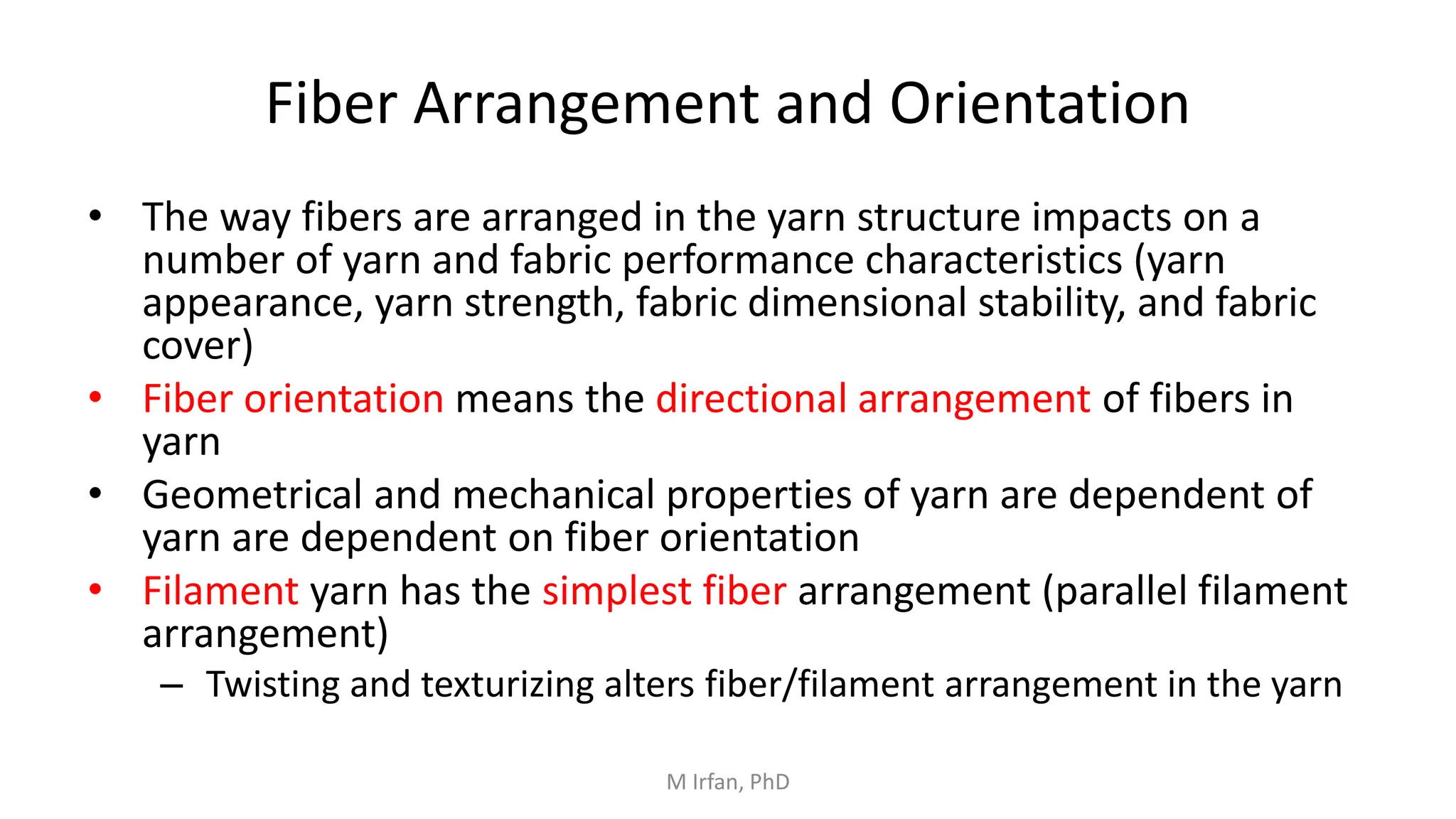 Fiber Arrangement and Orientation
• The way fibers are arranged in the yarn structure impacts on a
number of yarn and fabric performance characteristics (yarn
appearance, yarn strength, fabric dimensional stability, and fabric
cover)
• Fiber orientation means the directional arrangement of fibers in
yarn
• Geometrical and mechanical properties of yarn are dependent of
yarn are dependent on fiber orientation
• Filament yarn has the simplest fiber arrangement (parallel filament
arrangement)
– Twisting and texturizing alters fiber/filament arrangement in the yarn
M Irfan, PhD
 