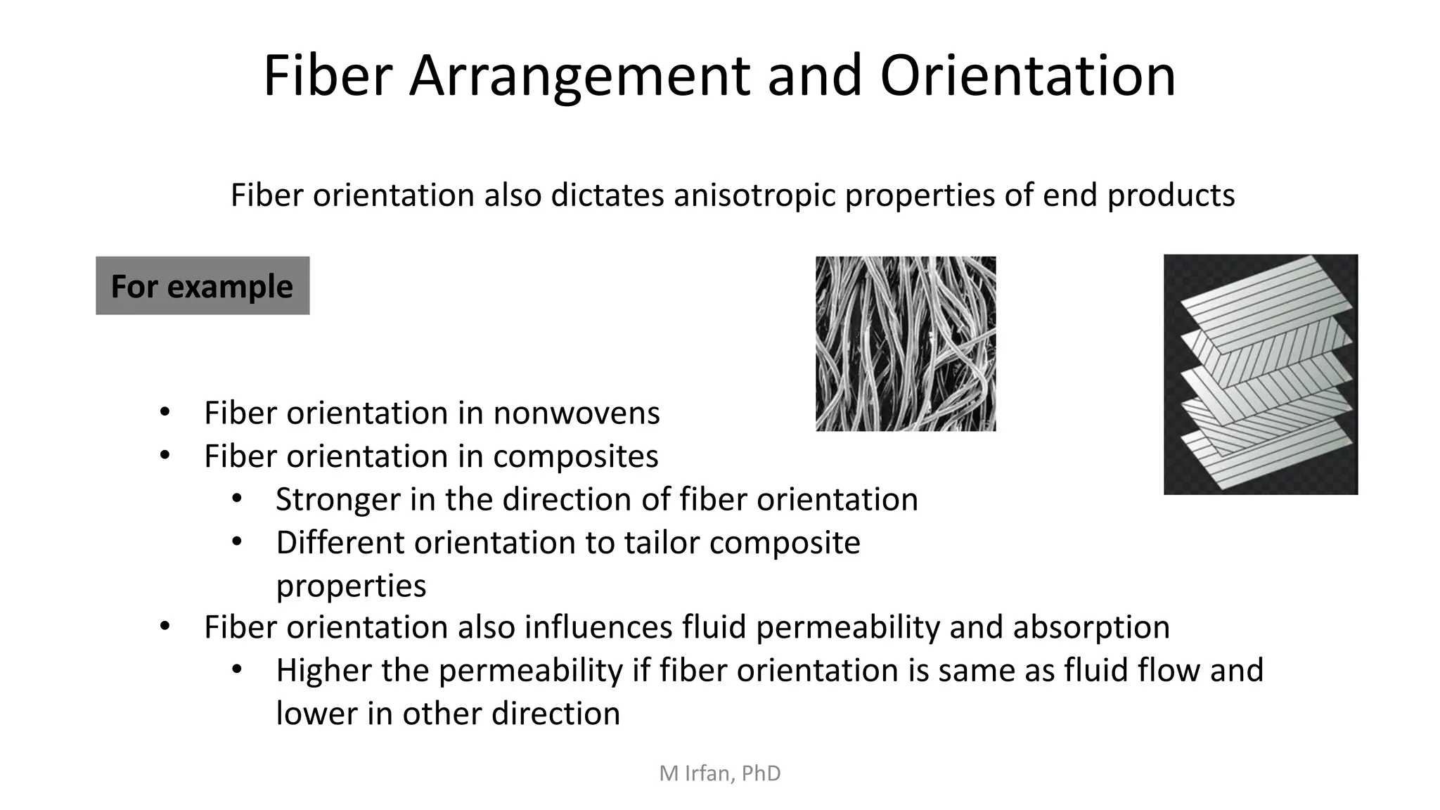 Fiber Arrangement and Orientation
Fiber orientation also dictates anisotropic properties of end products
For example
• Fiber orientation in nonwovens
• Fiber orientation in composites
• Stronger in the direction of fiber orientation
• Different orientation to tailor composite
properties
• Fiber orientation also influences fluid permeability and absorption
• Higher the permeability if fiber orientation is same as fluid flow and
lower in other direction
M Irfan, PhD
 