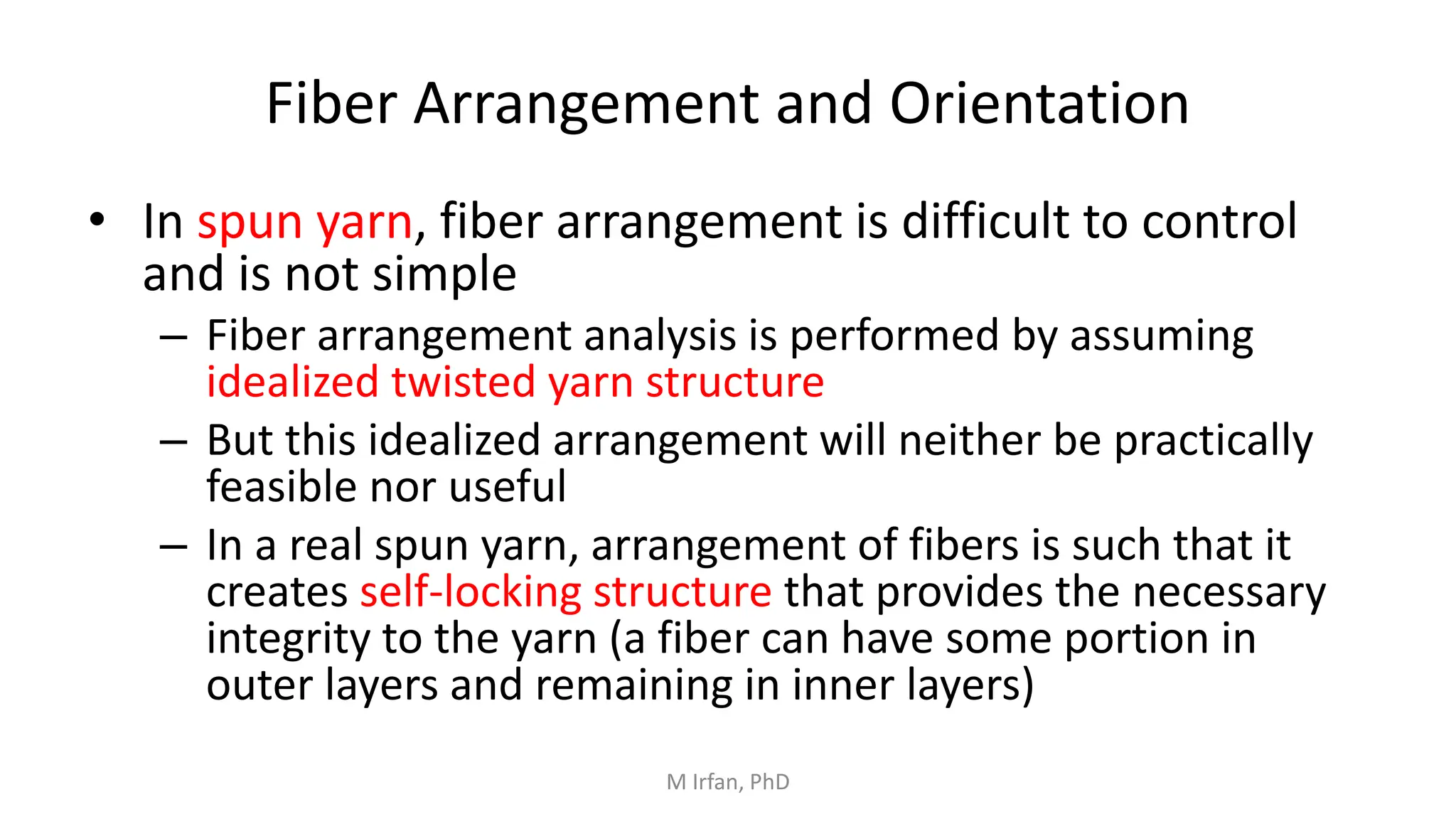 Fiber Arrangement and Orientation
• In spun yarn, fiber arrangement is difficult to control
and is not simple
– Fiber arrangement analysis is performed by assuming
idealized twisted yarn structure
– But this idealized arrangement will neither be practically
feasible nor useful
– In a real spun yarn, arrangement of fibers is such that it
creates self-locking structure that provides the necessary
integrity to the yarn (a fiber can have some portion in
outer layers and remaining in inner layers)
M Irfan, PhD
 