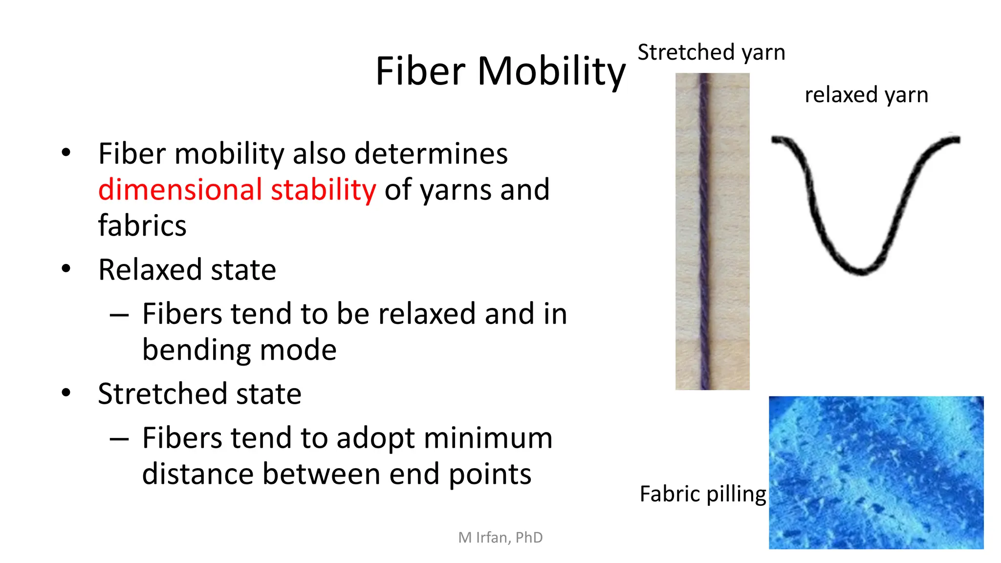 Fiber Mobility
• Fiber mobility also determines
dimensional stability of yarns and
fabrics
• Relaxed state
– Fibers tend to be relaxed and in
bending mode
• Stretched state
– Fibers tend to adopt minimum
distance between end points
Stretched yarn
relaxed yarn
Fabric pilling
M Irfan, PhD
 