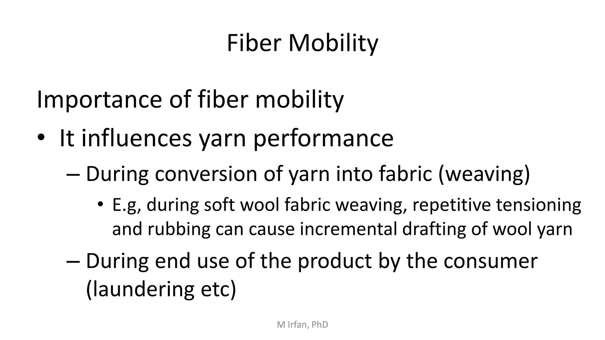 Fiber Mobility
Importance of fiber mobility
• It influences yarn performance
– During conversion of yarn into fabric (weaving)
• E.g, during soft wool fabric weaving, repetitive tensioning
and rubbing can cause incremental drafting of wool yarn
– During end use of the product by the consumer
(laundering etc)
M Irfan, PhD
 