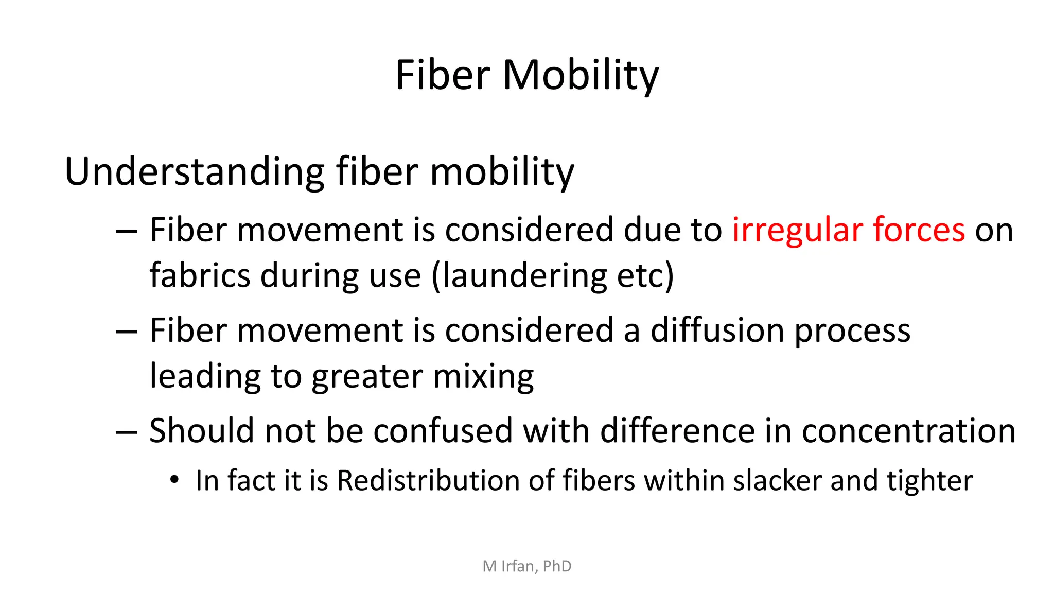 Fiber Mobility
Understanding fiber mobility
– Fiber movement is considered due to irregular forces on
fabrics during use (laundering etc)
– Fiber movement is considered a diffusion process
leading to greater mixing
– Should not be confused with difference in concentration
• In fact it is Redistribution of fibers within slacker and tighter
M Irfan, PhD
 