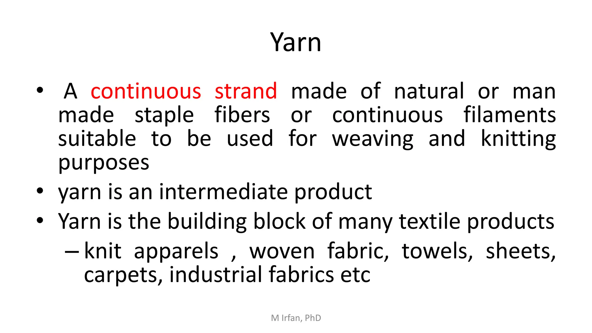 Yarn
• A continuous strand made of natural or man
made staple fibers or continuous filaments
suitable to be used for weaving and knitting
purposes
• yarn is an intermediate product
• Yarn is the building block of many textile products
– knit apparels , woven fabric, towels, sheets,
carpets, industrial fabrics etc
M Irfan, PhD
 