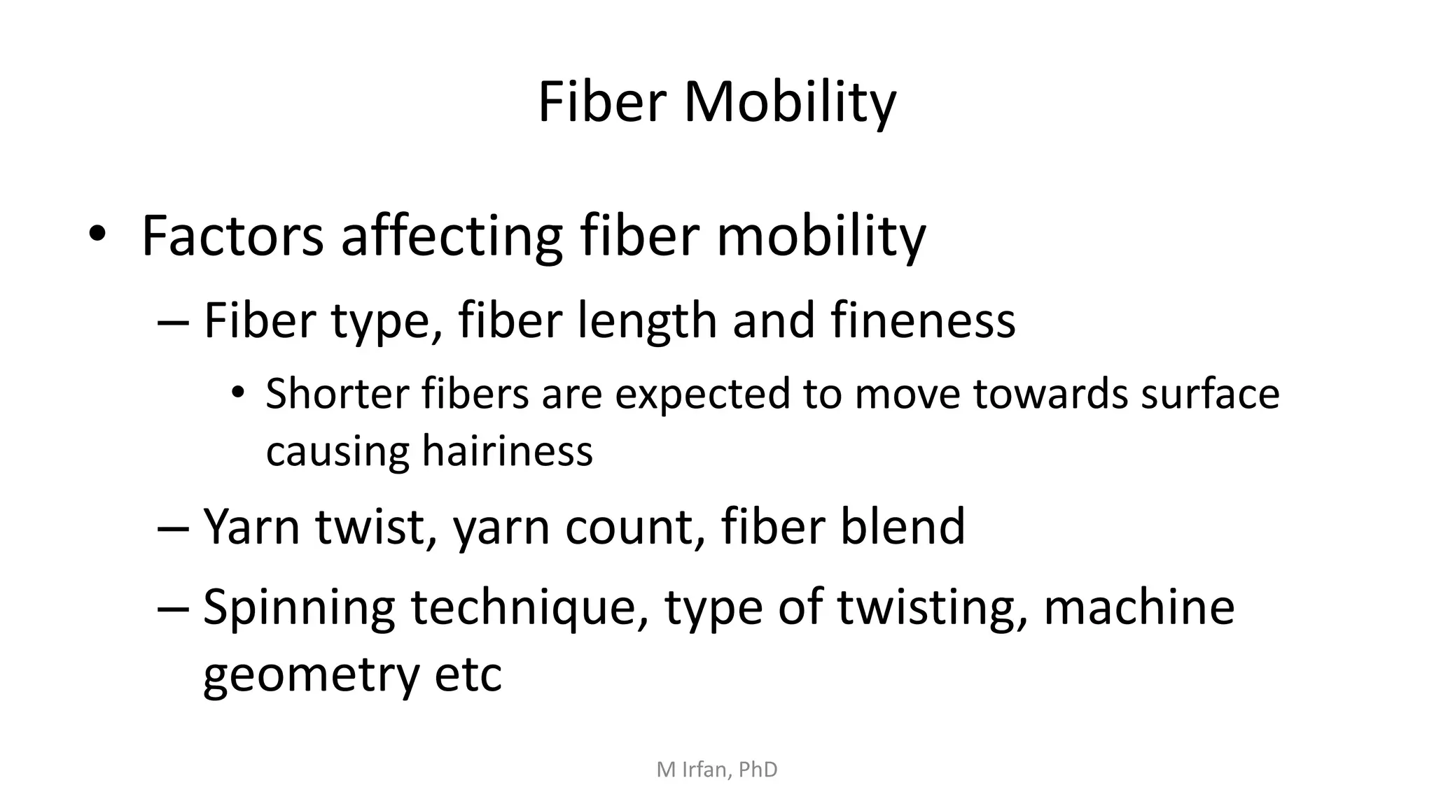 • Factors affecting fiber mobility
– Fiber type, fiber length and fineness
• Shorter fibers are expected to move towards surface
causing hairiness
– Yarn twist, yarn count, fiber blend
– Spinning technique, type of twisting, machine
geometry etc
Fiber Mobility
M Irfan, PhD
 