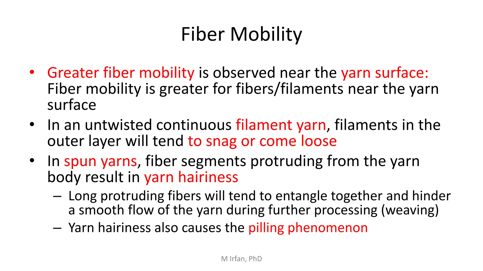 Fiber Mobility
• Greater fiber mobility is observed near the yarn surface:
Fiber mobility is greater for fibers/filaments near the yarn
surface
• In an untwisted continuous filament yarn, filaments in the
outer layer will tend to snag or come loose
• In spun yarns, fiber segments protruding from the yarn
body result in yarn hairiness
– Long protruding fibers will tend to entangle together and hinder
a smooth flow of the yarn during further processing (weaving)
– Yarn hairiness also causes the pilling phenomenon
M Irfan, PhD
 