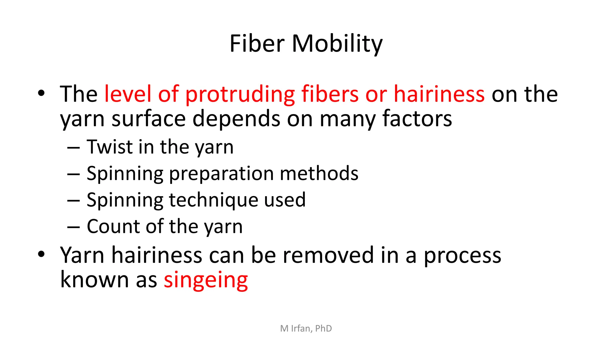 Fiber Mobility
• The level of protruding fibers or hairiness on the
yarn surface depends on many factors
– Twist in the yarn
– Spinning preparation methods
– Spinning technique used
– Count of the yarn
• Yarn hairiness can be removed in a process
known as singeing
M Irfan, PhD
 