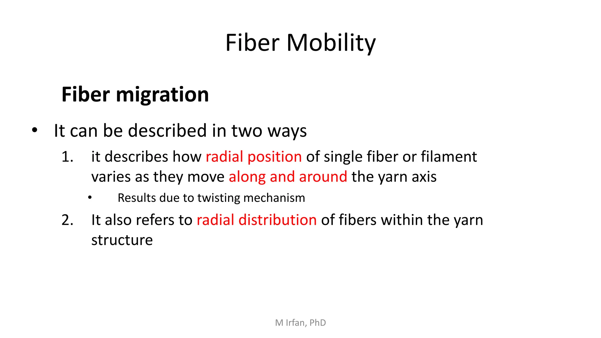 Fiber Mobility
• It can be described in two ways
1. it describes how radial position of single fiber or filament
varies as they move along and around the yarn axis
• Results due to twisting mechanism
2. It also refers to radial distribution of fibers within the yarn
structure
Fiber migration
M Irfan, PhD
 