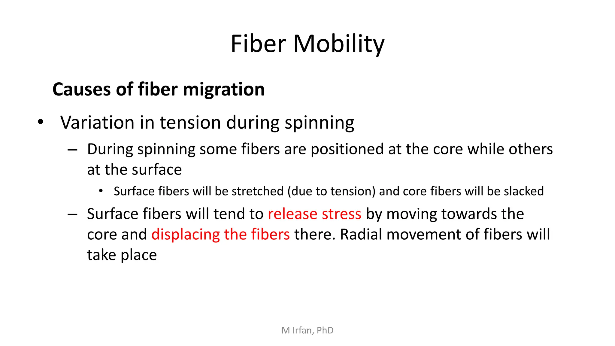 Fiber Mobility
• Variation in tension during spinning
– During spinning some fibers are positioned at the core while others
at the surface
• Surface fibers will be stretched (due to tension) and core fibers will be slacked
– Surface fibers will tend to release stress by moving towards the
core and displacing the fibers there. Radial movement of fibers will
take place
Causes of fiber migration
M Irfan, PhD
 